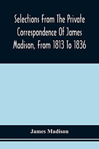 Selections From The Private Correspondence Of James Madison, From 1813 To 1836