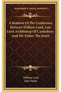 A Relation of the Conference Between William Laud, Late Lord Archbishop of Canterbury and Mr. Fisher, the Jesuit