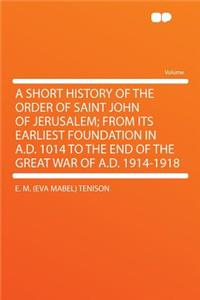 A Short History of the Order of Saint John of Jerusalem; From Its Earliest Foundation in A.D. 1014 to the End of the Great War of A.D. 1914-1918