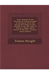 Some Account of the Exercises of Francis Howgill, in His Search After the Saving Knowledge of God, Written in the Year 1655: To Which Is Added a Brief
