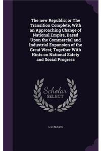 new Republic; or The Transition Complete, With an Approaching Change of National Empire, Based Upon the Commercial and Industrial Expansion of the Great West; Together With Hints on National Safety and Social Progress