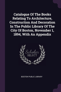 Catalogue Of The Books Relating To Architecture, Construction And Decoration In The Public Library Of The City Of Boston, November 1, 1894, With An Appendix