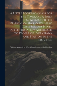 Little Looking-glass for the Times, or, A Brief Remembrancer for Pennsylvania. Containing Some Serious Hints, Affectionately Addressed to People of Every Rank and Station in the Province