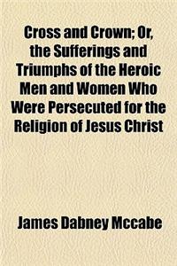 Cross and Crown; Or, the Sufferings and Triumphs of the Heroic Men and Women Who Were Persecuted for the Religion of Jesus Christ