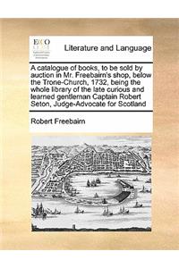 A Catalogue of Books, to Be Sold by Auction in Mr. Freebairn's Shop, Below the Trone-Church, 1732, Being the Whole Library of the Late Curious and Learned Gentleman Captain Robert Seton, Judge-Advocate for Scotland