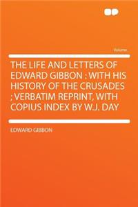 The Life and Letters of Edward Gibbon: With His History of the Crusades; Verbatim Reprint, with Copius Index by W.J. Day