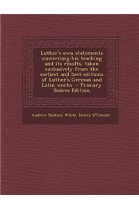 Luther's Own Statements Concerning His Teaching and Its Results, Taken Exclusively from the Earliest and Best Editions of Luther's German and Latin Works