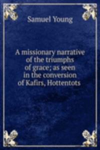 missionary narrative of the triumphs of grace; as seen in the conversion of Kafirs, Hottentots .