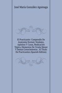 El Practicante: Compendio De Anatomia Normal, Vendajes, Apositos Y Curas, Medicacion Topica, Elementos De Cirujia Menor Y Demas Conocimientos . Al Titulo De Practicantes (Spanish Edition)