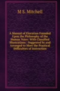 Manual of Elocution Founded Upon the Philosophy of the Human Voice: With Classified Illustrations : Suggested by and Arranged to Meet the Practical Difficulties of Instruction
