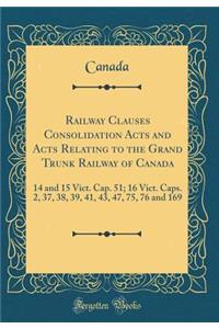 Railway Clauses Consolidation Acts and Acts Relating to the Grand Trunk Railway of Canada: 14 and 15 Vict. Cap. 51; 16 Vict. Caps. 2, 37, 38, 39, 41, 43, 47, 75, 76 and 169 (Classic Reprint)