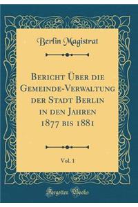 Bericht Über die Gemeinde-Verwaltung der Stadt Berlin in den Jahren 1877 bis 1881, Vol. 1 (Classic Reprint)