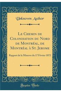 Le Chemin de Colonisation Du Nord de Montrï¿½al, de Montrï¿½al ï¿½ St. Jerome: Rapport de la Minerve Du 17 Fï¿½vrier 1872 (Classic Reprint)