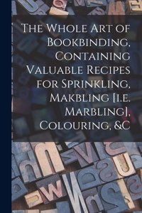 Whole Art of Bookbinding, Containing Valuable Recipes for Sprinkling, Makbling [i.e. Marbling], Colouring, &c