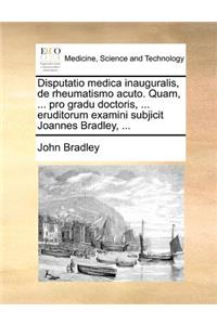 Disputatio medica inauguralis, de rheumatismo acuto. Quam, ... pro gradu doctoris, ... eruditorum examini subjicit Joannes Bradley, ...