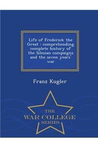 Life of Frederick the Great: Comprehending Complete History of the Silesian Compaigns and the Seven Years' War - War College Series