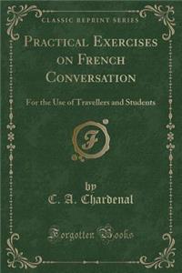 Practical Exercises on French Conversation: For the Use of Travellers and Students (Classic Reprint)