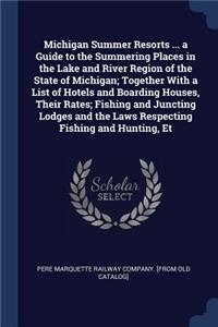 Michigan Summer Resorts ... a Guide to the Summering Places in the Lake and River Region of the State of Michigan; Together With a List of Hotels and Boarding Houses, Their Rates; Fishing and Juncting Lodges and the Laws Respecting Fishing and Hunt