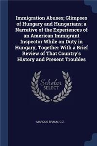 Immigration Abuses; Glimpses of Hungary and Hungarians; a Narrative of the Experiences of an American Immigrant Inspector While on Duty in Hungary, Together With a Brief Review of That Country's History and Present Troubles