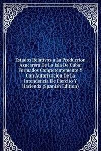 Estados Relativos a La Produccion Azucarera De La Isla De Cuba: Formados Competentemente Y Con Autorizacion De La Intendencia De Ejercito Y Hacienda (Spanish Edition)