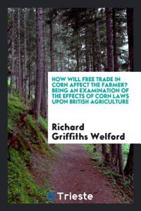 How Will Free Trade in Corn Affect the Farmer? Being an Examination of the Effects of Corn Laws Upon British Agriculture