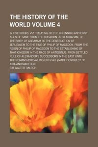 The History of the World Volume 4; In Five Books. Viz. Treating of the Beginning and First Ages of Same from the Creation Unto Abraham. of the Birth ... of Macedon. from the Reign of Philip of M