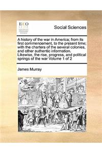 A history of the war in America; from its first commencement, to the present time; with the charters of the several colonies, and other authentic information. Likewise, the rise, progress, and political springs of the war Volume 1 of 2