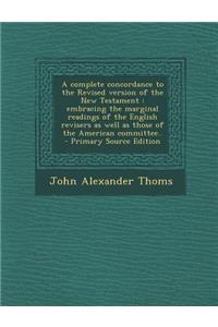 A Complete Concordance to the Revised Version of the New Testament: Embracing the Marginal Readings of the English Revisers as Well as Those of the American Committee.. - Primary Source Edition
