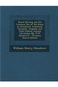 Beard Shaving and the Common Use of the Razor an Unnatural, Irrational, Unmanly, Ungodly and Fatal Fashion Among Christians [By W.H. Henslowe].