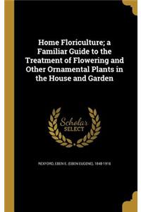 Home Floriculture; a Familiar Guide to the Treatment of Flowering and Other Ornamental Plants in the House and Garden