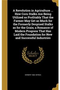 A Revolution in Agriculture ... How Corn Stalks Are Being Utilized so Profitably That the Farmer May Get as Much for the Formerly Despised Stalks as for the Grain; a Romance of Modern Progress That Has Laid the Foundation for New and Successful Ind