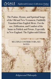 The Psalms, Hymns, and Spiritual Songs of the Old and New Testament, Faithfully Translated Into English Metre. For the use, Edification, and Comfort of the Saints in Publick and Private, Especially in New-England. The Eighteenth Edition