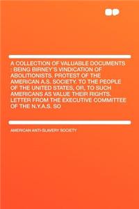 A Collection of Valuable Documents: Being Birney's Vindication of Abolitionists. Protest of the American A.S. Society. to the People of the United States, Or, to Such Americans as Value Their Rights. Letter from the Executive Committee of the N.Y.A