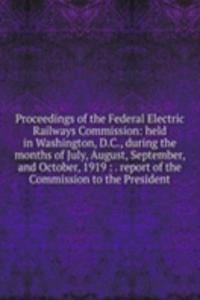 Proceedings of the Federal Electric Railways Commission: held in Washington, D.C., during the months of July, August, September, and October, 1919 : . report of the Commission to the President
