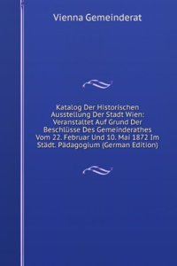 Katalog Der Historischen Ausstellung Der Stadt Wien: Veranstaltet Auf Grund Der Beschlusse Des Gemeinderathes Vom 22. Februar Und 10. Mai 1872 Im Stadt. Padagogium (German Edition)