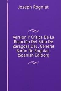 Version Y Critica De La Relacion Del Sitio De Zaragoza Del . General Baron De Rogniat . (Spanish Edition)