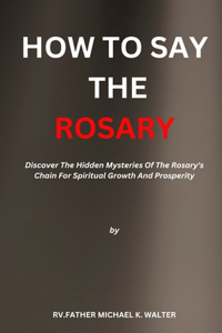 How to Say the Rosary: Discover The Hidden Mysteries Of The Rosary's Chain For Spiritual Growth And Prosperity