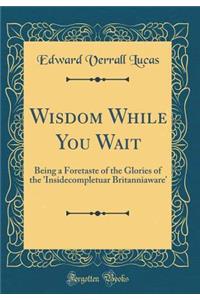 Wisdom While You Wait: Being a Foretaste of the Glories of the 'Insidecompletuar Britanniaware' (Classic Reprint)