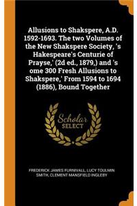 Allusions to Shakspere, A.D. 1592-1693. The two Volumes of the New Shakspere Society, 's Hakespeare's Centurie of Prayse, ' (2d ed., 1879, ) and 's ome 300 Fresh Allusions to Shakspere, ' From 1594 to 1694 (1886), Bound Together