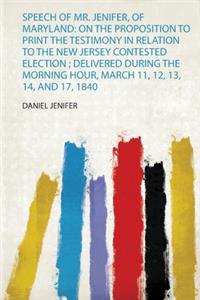 Speech of Mr. Jenifer, of Maryland: on the Proposition to Print the Testimony in Relation to the New Jersey Contested Election ; Delivered During the Morning Hour, March 11, 12, 13, 14, and 17, 1840