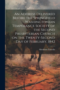 Address Delivered Before the Springfield Washingtonian Temperance Society of the Second Presbyterian Church on the Twenty-second day of February, 1842
