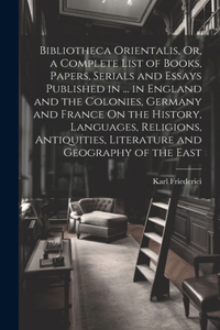 Bibliotheca Orientalis, Or, a Complete List of Books, Papers, Serials and Essays Published in ... in England and the Colonies, Germany and France On the History, Languages, Religions, Antiquities, Literature and Geography of the East