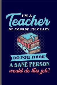 I'm a Teacher of course I'm crazy do you think a sane Person would do this job: Teacher Professor notebooks gift (6x9) Dot Grid notebook to write in