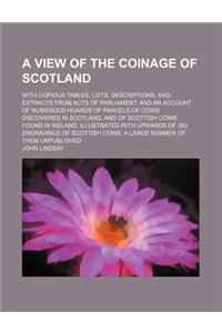 A View of the Coinage of Scotland; With Copious Tables, Lists, Descriptions, and Extracts from Acts of Parliament; And an Account of Numerous Hoards of Parcels of Coins Discovered in Scotland, and of Scottish Coins Found in Ireland. Illustrated wit