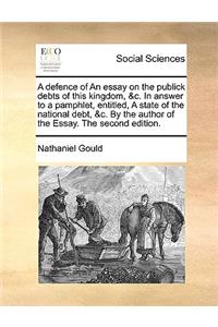 A defence of An essay on the publick debts of this kingdom, &c. In answer to a pamphlet, entitled, A state of the national debt, &c. By the author of the Essay. The second edition.