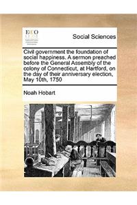 Civil Government the Foundation of Social Happiness. a Sermon Preached Before the General Assembly of the Colony of Connecticut, at Hartford, on the Day of Their Anniversary Election, May 10th, 1750