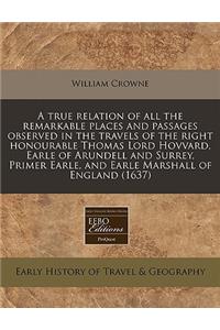 A True Relation of All the Remarkable Places and Passages Observed in the Travels of the Right Honourable Thomas Lord Hovvard, Earle of Arundell and Surrey, Primer Earle, and Earle Marshall of England (1637)