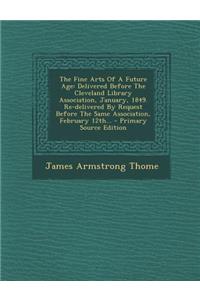 The Fine Arts of a Future Age: Delivered Before the Cleveland Library Association, January, 1849. Re-Delivered by Request Before the Same Association, February 12th... - Primary Source Edition