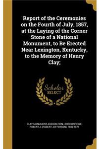 Report of the Ceremonies on the Fourth of July, 1857, at the Laying of the Corner Stone of a National Monument, to Be Erected Near Lexington, Kentucky, to the Memory of Henry Clay;