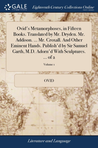 Ovid's Metamorphoses, in Fifteen Books. Translated by Mr. Dryden. Mr. Addison. ... Mr. Croxall. And Other Eminent Hands. Publish'd by Sir Samuel Garth, M.D. Adorn'd With Sculptures. ... of 2; Volume 1